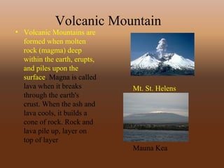 Volcanic Mountain
• Volcanic Mountains are
formed when molten
rock (magma) deep
within the earth, erupts,
and piles upon the
surface. Magna is called
lava when it breaks
through the earth's
crust. When the ash and
lava cools, it builds a
cone of rock. Rock and
lava pile up, layer on
top of layer
Mt. St. Helens
Mauna Kea
 