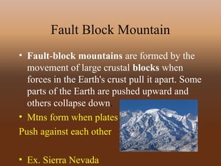 Fault Block Mountain
• Fault-block mountains are formed by the
movement of large crustal blocks when
forces in the Earth's crust pull it apart. Some
parts of the Earth are pushed upward and
others collapse down.
• Mtns form when plates
Push against each other
• Ex. Sierra Nevada
 
