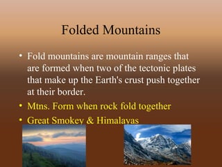 Folded Mountains
• Fold mountains are mountain ranges that
are formed when two of the tectonic plates
that make up the Earth's crust push together
at their border.
• Mtns. Form when rock fold together
• Great Smokey & Himalayas
 
