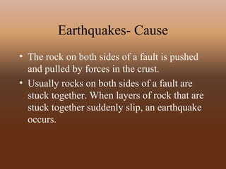 Earthquakes- Cause
• The rock on both sides of a fault is pushed
and pulled by forces in the crust.
• Usually rocks on both sides of a fault are
stuck together. When layers of rock that are
stuck together suddenly slip, an earthquake
occurs.
 