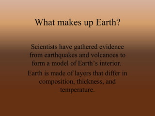 What makes up Earth?
Scientists have gathered evidence
from earthquakes and volcanoes to
form a model of Earth’s interior.
Earth is made of layers that differ in
composition, thickness, and
temperature.
 