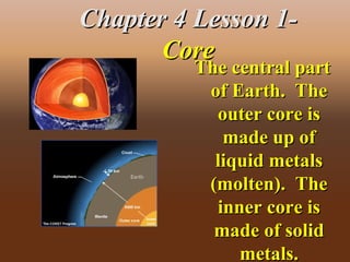Chapter 4 Lesson 1-Chapter 4 Lesson 1-
CoreCore
The central partThe central part
of Earth. Theof Earth. The
outer core isouter core is
made up ofmade up of
liquid metalsliquid metals
(molten). The(molten). The
inner core isinner core is
made of solidmade of solid
metals.metals.
 