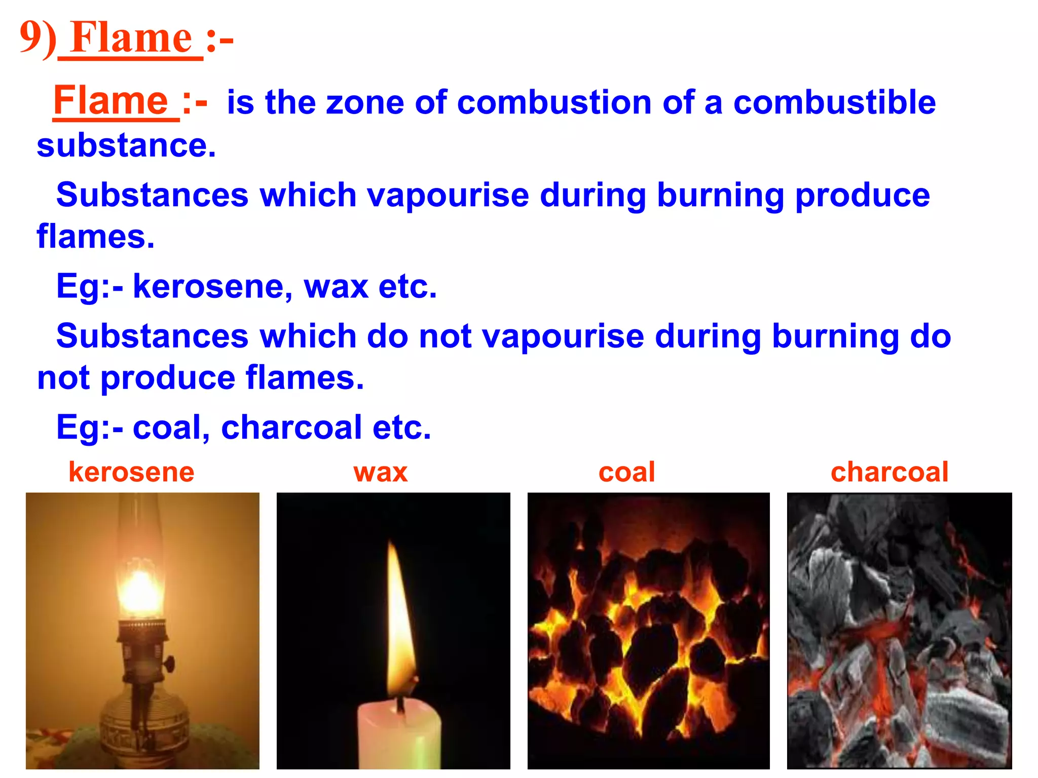 9) Flame :-
Flame :- is the zone of combustion of a combustible
substance.
Substances which vapourise during burning produce
flames.
Eg:- kerosene, wax etc.
Substances which do not vapourise during burning do
not produce flames.
Eg:- coal, charcoal etc.
kerosene wax coal charcoal
 