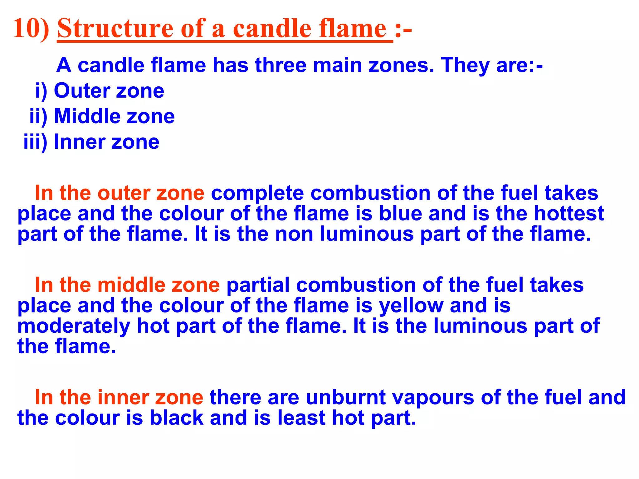 10) Structure of a candle flame :-
A candle flame has three main zones. They are:-
i) Outer zone
ii) Middle zone
iii) Inner zone
In the outer zone complete combustion of the fuel takes
place and the colour of the flame is blue and is the hottest
part of the flame. It is the non luminous part of the flame.
In the middle zone partial combustion of the fuel takes
place and the colour of the flame is yellow and is
moderately hot part of the flame. It is the luminous part of
the flame.
In the inner zone there are unburnt vapours of the fuel and
the colour is black and is least hot part.
 