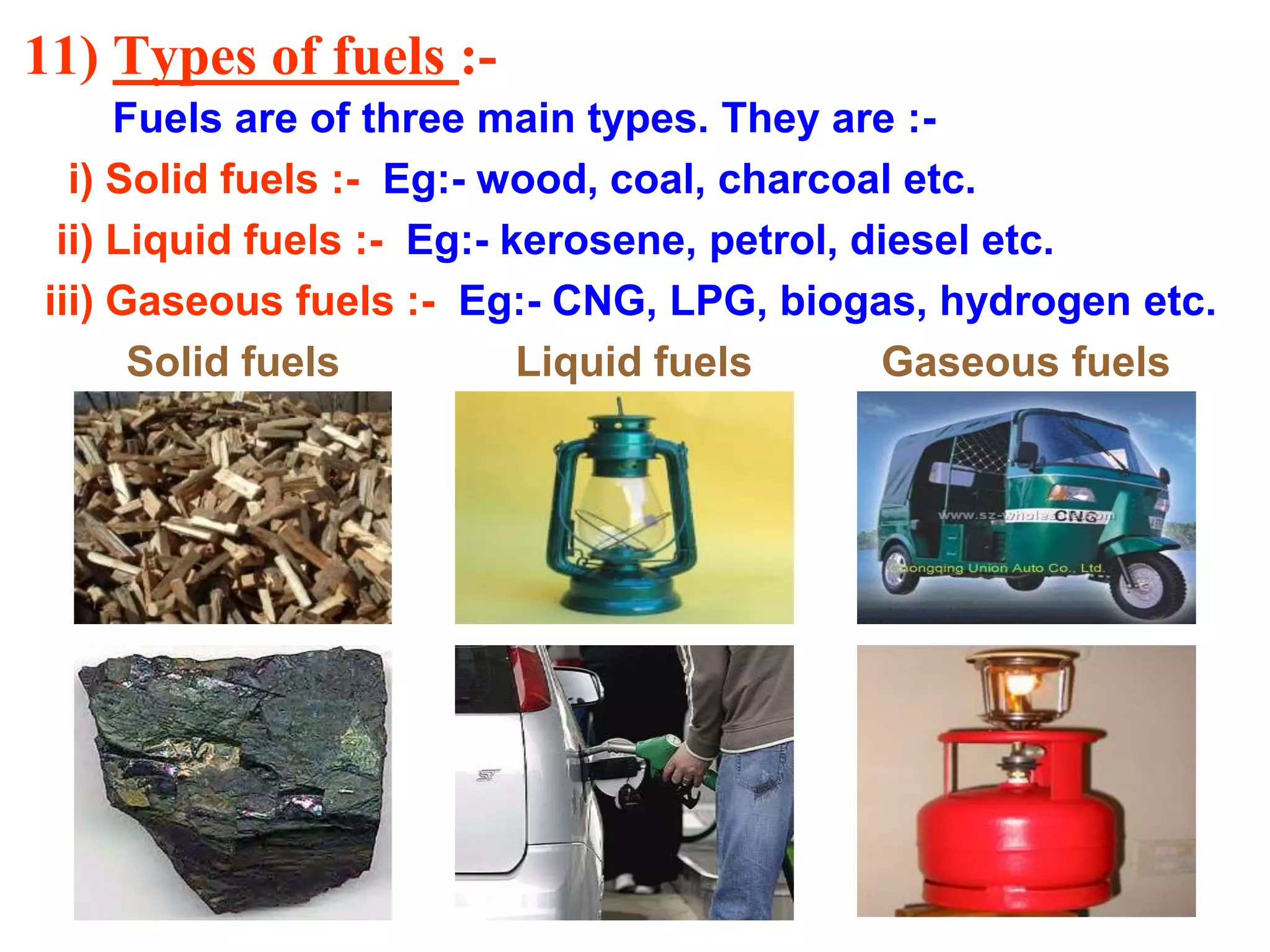 11) Types of fuels :-
Fuels are of three main types. They are :-
i) Solid fuels :- Eg:- wood, coal, charcoal etc.
ii) Liquid fuels :- Eg:- kerosene, petrol, diesel etc.
iii) Gaseous fuels :- Eg:- CNG, LPG, biogas, hydrogen etc.
Solid fuels Liquid fuels Gaseous fuels
 