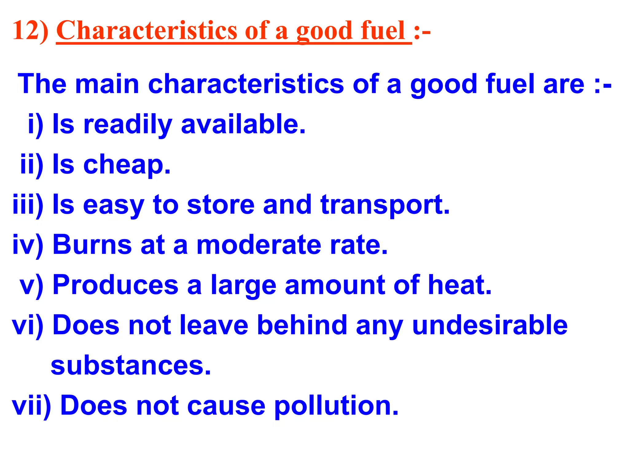 12) Characteristics of a good fuel :-
The main characteristics of a good fuel are :-
i) Is readily available.
ii) Is cheap.
iii) Is easy to store and transport.
iv) Burns at a moderate rate.
v) Produces a large amount of heat.
vi) Does not leave behind any undesirable
substances.
vii) Does not cause pollution.
 