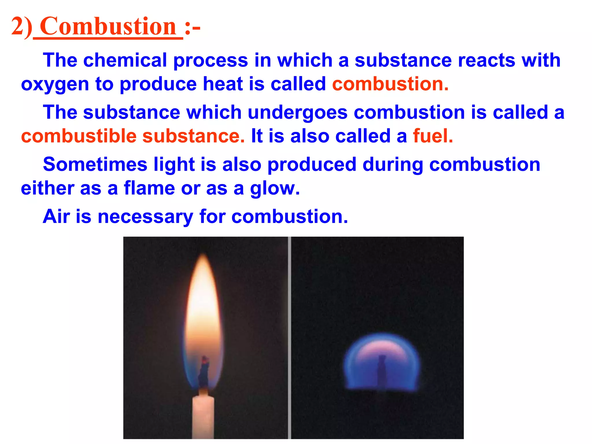 2) Combustion :-
The chemical process in which a substance reacts with
oxygen to produce heat is called combustion.
The substance which undergoes combustion is called a
combustible substance. It is also called a fuel.
Sometimes light is also produced during combustion
either as a flame or as a glow.
Air is necessary for combustion.
 
