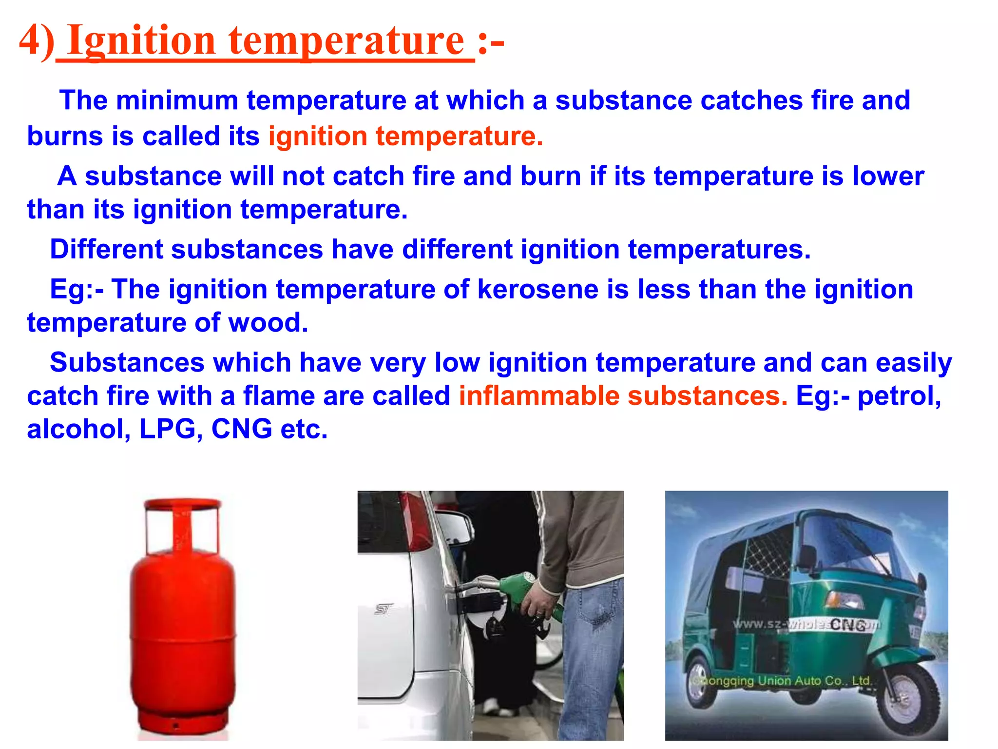 4) Ignition temperature :-
The minimum temperature at which a substance catches fire and
burns is called its ignition temperature.
A substance will not catch fire and burn if its temperature is lower
than its ignition temperature.
Different substances have different ignition temperatures.
Eg:- The ignition temperature of kerosene is less than the ignition
temperature of wood.
Substances which have very low ignition temperature and can easily
catch fire with a flame are called inflammable substances. Eg:- petrol,
alcohol, LPG, CNG etc.
 
