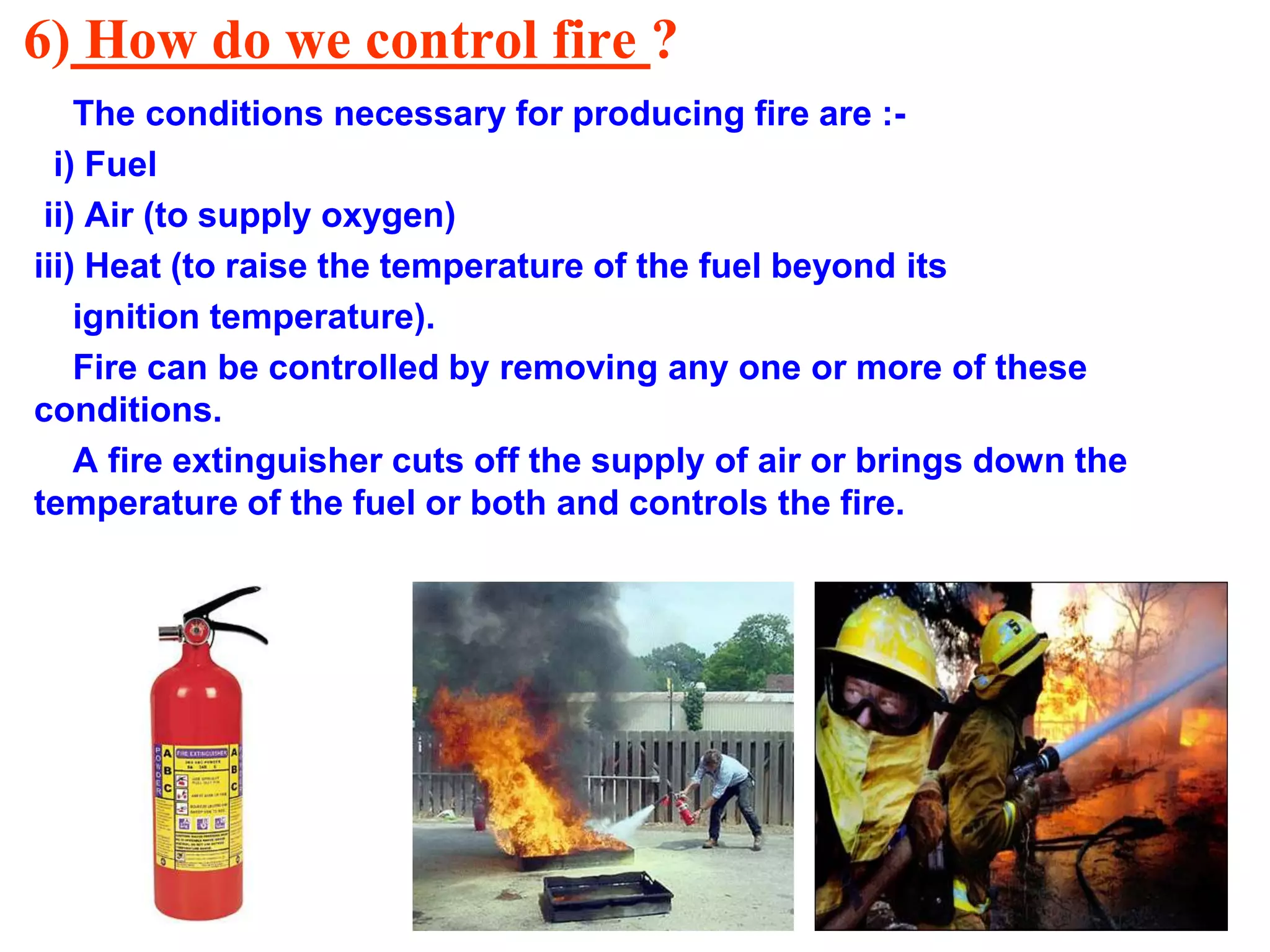 6) How do we control fire ?
The conditions necessary for producing fire are :-
i) Fuel
ii) Air (to supply oxygen)
iii) Heat (to raise the temperature of the fuel beyond its
ignition temperature).
Fire can be controlled by removing any one or more of these
conditions.
A fire extinguisher cuts off the supply of air or brings down the
temperature of the fuel or both and controls the fire.
 