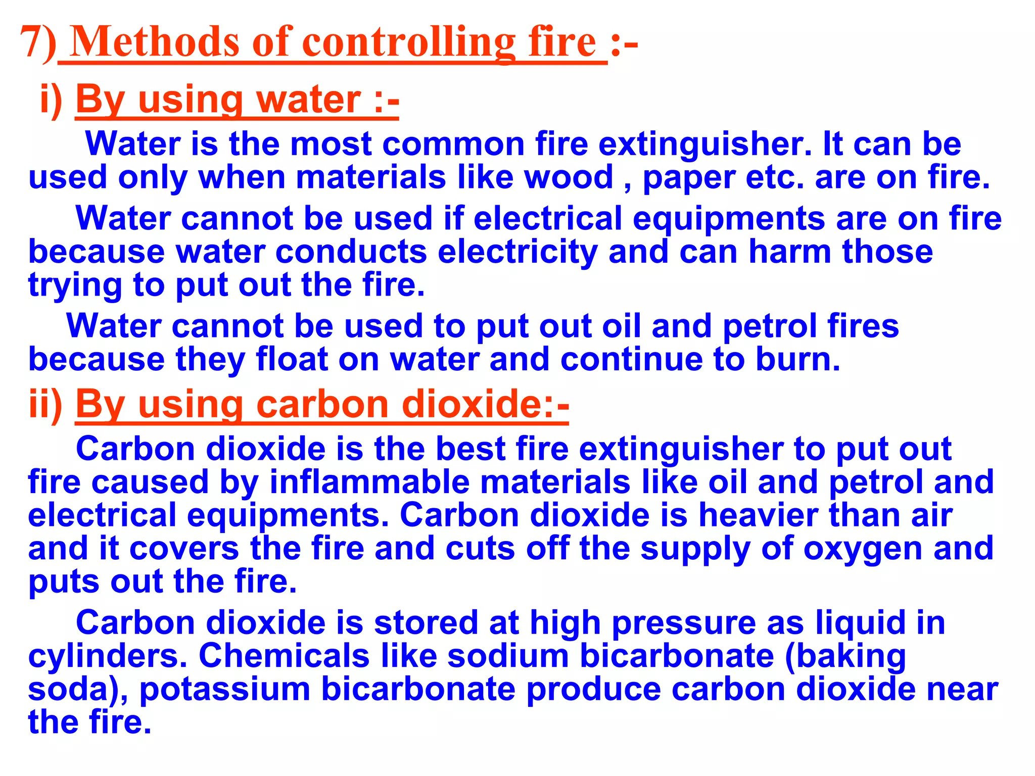 7) Methods of controlling fire :-
i) By using water :-
Water is the most common fire extinguisher. It can be
used only when materials like wood , paper etc. are on fire.
Water cannot be used if electrical equipments are on fire
because water conducts electricity and can harm those
trying to put out the fire.
Water cannot be used to put out oil and petrol fires
because they float on water and continue to burn.
ii) By using carbon dioxide:-
Carbon dioxide is the best fire extinguisher to put out
fire caused by inflammable materials like oil and petrol and
electrical equipments. Carbon dioxide is heavier than air
and it covers the fire and cuts off the supply of oxygen and
puts out the fire.
Carbon dioxide is stored at high pressure as liquid in
cylinders. Chemicals like sodium bicarbonate (baking
soda), potassium bicarbonate produce carbon dioxide near
the fire.
 
