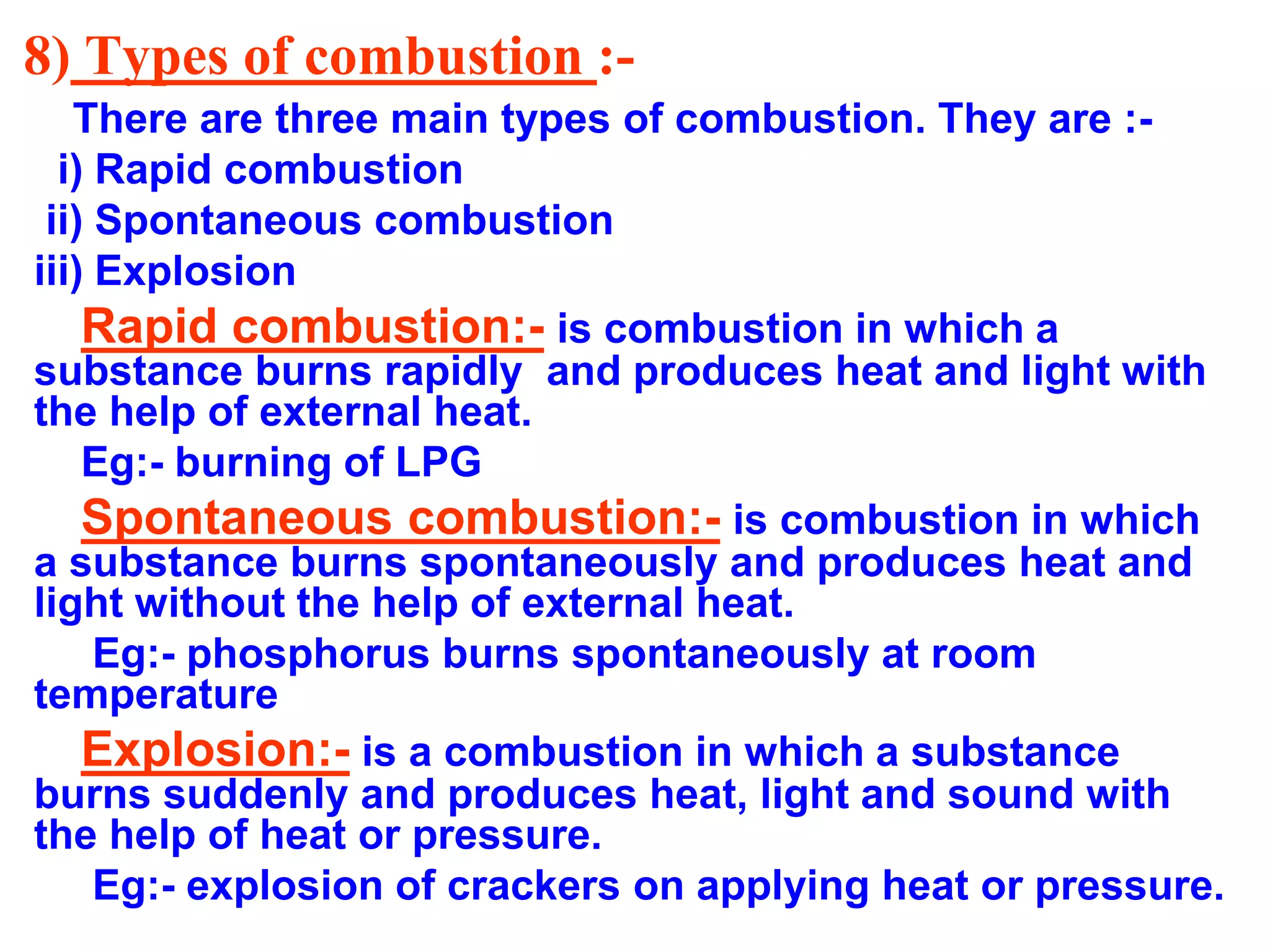 8) Types of combustion :-
There are three main types of combustion. They are :-
i) Rapid combustion
ii) Spontaneous combustion
iii) Explosion
Rapid combustion:- is combustion in which a
substance burns rapidly and produces heat and light with
the help of external heat.
Eg:- burning of LPG
Spontaneous combustion:- is combustion in which
a substance burns spontaneously and produces heat and
light without the help of external heat.
Eg:- phosphorus burns spontaneously at room
temperature
Explosion:- is a combustion in which a substance
burns suddenly and produces heat, light and sound with
the help of heat or pressure.
Eg:- explosion of crackers on applying heat or pressure.
 