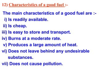 12) Characteristics of a good fuel :-
The main characteristics of a good fuel are :-
i) Is readily available.
ii) Is cheap.
iii) Is easy to store and transport.
iv) Burns at a moderate rate.
v) Produces a large amount of heat.
vi) Does not leave behind any undesirable
substances.
vii) Does not cause pollution.
 