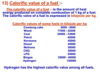 13) Calorific value of a fuel :-
The calorific value of a fuel :- is the amount of heat
energy produced on complete combustion of 1 kg of a fuel.
The calorific valve of a fuel is expressed in kilojoule per kg.
Calorific values of some fuels in kilojule per kg
Cowdung cake 6000 - 8000
Wood 17000 - 22000
Coal 25000 - 33000
Petrol 45000
Kerosene 45000
Diesel 45000
Methane 50000
CNG 50000
LPG 55000
Biogas 35000 - 40000
Hydrogen 150000
Hydrogen has the highest calorific value among all fuels.
 