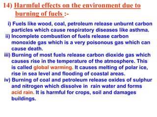 14) Harmful effects on the environment due to
burning of fuels :-
i) Fuels like wood, coal, petroleum release unburnt carbon
particles which cause respiratory diseases like asthma.
ii) Incomplete combustion of fuels release carbon
monoxide gas which is a very poisonous gas which can
cause death.
iii) Burning of most fuels release carbon dioxide gas which
causes rise in the temperature of the atmosphere. This
is called global warming. It causes melting of polar ice,
rise in sea level and flooding of coastal areas.
iv) Burning of coal and petroleum release oxides of sulphur
and nitrogen which dissolve in rain water and forms
acid rain. It is harmful for crops, soil and damages
buildings.
 