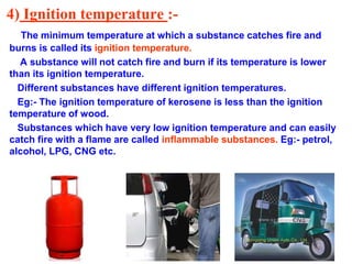 4) Ignition temperature :-
The minimum temperature at which a substance catches fire and
burns is called its ignition temperature.
A substance will not catch fire and burn if its temperature is lower
than its ignition temperature.
Different substances have different ignition temperatures.
Eg:- The ignition temperature of kerosene is less than the ignition
temperature of wood.
Substances which have very low ignition temperature and can easily
catch fire with a flame are called inflammable substances. Eg:- petrol,
alcohol, LPG, CNG etc.
 