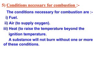 5) Conditions necessary for combustion :-
The conditions necessary for combustion are :-
i) Fuel.
ii) Air (to supply oxygen).
iii) Heat (to raise the temperature beyond the
ignition temperature.
A substance will not burn without one or more
of these conditions.
 