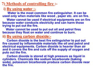 7) Methods of controlling fire :-
i) By using water :-
Water is the most common fire extinguisher. It can be
used only when materials like wood , paper etc. are on fire.
Water cannot be used if electrical equipments are on fire
because water conducts electricity and can harm those
trying to put out the fire.
Water cannot be used to put out oil and petrol fires
because they float on water and continue to burn.
ii) By using carbon dioxide:-
Carbon dioxide is the best fire extinguisher to put out
fire caused by inflammable materials like oil and petrol and
electrical equipments. Carbon dioxide is heavier than air
and it covers the fire and cuts off the supply of oxygen and
puts out the fire.
Carbon dioxide is stored at high pressure as liquid in
cylinders. Chemicals like sodium bicarbonate (baking
soda), potassium bicarbonate produce carbon dioxide near
the fire.
 