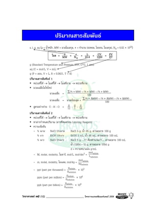 วิทยาศาสตร เคมี (12) ____________________________ โครงการแบรนดซัมเมอรแคมป 2008 2008
ปริมาณสารสัมพันธ
s, l, g, aq (g = น้ําหนัก, MW = มวลโมเลกุล, # = จํานวน (อะตอม, ไอออน, โมเลกุล), NA = 6.02 × 1023)
โมล = MW
g =
AN
# = 22.4
L = 1000
CV = RT
PV
g (Standard Temperature and Pressure, STP, O°C, 1 atm)
aq (C = mol/L, V = mL)
g (P = atm, V = L, R = 0.0821, T = K)
ปริมาณสารสัมพันธ 1
หนวยที่ให → โมลที่ให → โมลที่ถาม → หนวยที่ถาม
มวลเฉลี่ยไอโซโทป
มวลเฉลี่ย = 100
...MW)(%MW)(%MW)(% ×××∑ ++
มวลเฉลี่ย = มวลนอยสุด + 100
...MW)(%MW)(%MW)(% ∆×∆×∆×∑ ++
สูตรอยางงาย C : H : O = 12
g : 1
g : 16
g
ปริมาณสารสัมพันธ 2
หนวยที่ให → โมลที่ให → โมลที่ถาม → หนวยที่ถาม
หาสารกําหนดปริมาณ (สารที่หมดกอน Limiting Reagent)
ความเขมขน
- % w/w NaCl 5%w/w NaCl 5 g, น้ํา 95 g, สารละลาย 100 g
% v/v EtOH 5%v/v EtOH 5 mL, น้ํา 95 mL, สารละลาย 100 mL
% w/v NaCl 5%w/v NaCl 5 g, ...?? ตองคํานวณ??..., สารละลาย 100 mL
น้ํา (100d – 5) g, สารละลาย 100d g
d = ความหนาแนน g/mL
- M, molar, molarity, โมลาร, mol/L, mol/dm3 =
solution
solute
L
mol
- m, molal, molality, โมแลล, mol/kg =
solvent
solute
kg
mol
- ppt (part per thousand) =
solution
solute
g
g
× 103
ppm (part per million) =
solution
solute
g
g
× 106
ppb (part per billion) =
solution
solute
g
g
× 109
 