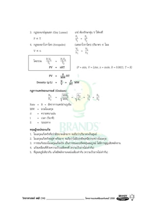 วิทยาศาสตร เคมี (14) ____________________________ โครงการแบรนดซัมเมอรแคมป 2008 2008
3. กฎของเกยลุสแซก (Gay Lussac) เกย ตองรักษาหุน V ใหคงที่
P ∝ T
1
1
T
P
=
2
2
T
P
4. กฎของอาโวกาโดร (Avogadro) (เลขอาโวกาโดร) ปริมาตร ∝ โมล
V ∝ n
1
1
n
V
=
2
2
n
V
โดยรวม
1
11
T
VP
=
2
22
T
VP
PV = nRT (P = atm, V = Liter, n = mole, R = 0.0821, T = K)
PV = MW
g RT
Density (g/L) = V
g = RT
P MW
กฎการแพรของแกรมฮ (Graham)
2
1
R
R
=
1
2
MW
MW
=
1
2
d
d
=
1
2
t
t
=
2
1
S
S
Rate = R = อัตราการแพรผานรูเข็ม
MW = มวลโมเลกุล
d = ความหนาแนน
t = เวลา (วินาที)
S = ระยะทาง
ทฤษฎีจลนของแกส
1. โมเลกุลแกสจริงถือวามีขนาดเล็กมาก จนถือวาปริมาตรเปนศูนย
2. โมเลกุลแกสจริงอยูหางกันมาก จนถือวาไมมีแรงยึดเหนี่ยวระหวางโมเลกุล
3. การชนกันของโมเลกุลแกสจริง เปนการชนแบบยืดหยุนสมบูรณ ไมมีการสูญเสียพลังงาน
4. แกสเคลื่อนที่ดวยความเร็วเฉลี่ยคงที่ (ความเร็วอาจไมเทากัน)
5. ที่อุณหภูมิเดียวกัน แกสมีพลังงานจลนเฉลี่ยเทากัน (ความเร็วอาจไมเทากัน)
 