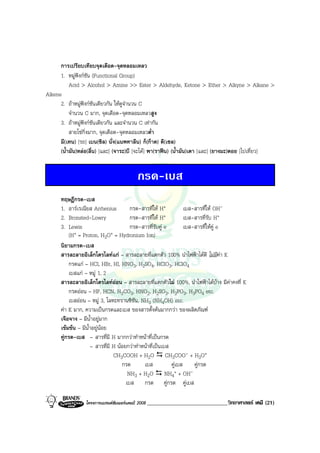 โครงการแบรนดซัมเมอรแคมป 2008 _____________________________วิทยาศาสตร เคมี (21)2008
การเปรียบเทียบจุดเดือด-จุดหลอมเหลว
1. หมูฟงกชัน (Functional Group)
Acid > Alcohol > Amine >> Ester > Aldehyde, Ketone > Ether > Alkyne > Alkane >
Alkene
2. ถาหมูฟงกชันเดียวกัน ใหดูจํานวน C
จํานวน C มาก, จุดเดือด-จุดหลอมเหลวสูง
3. ถาหมูฟงกชันเดียวกัน และจํานวน C เทากัน
สายโซกิ่งมาก, จุดเดือด-จุดหลอมเหลวต่ํา
มี(เทน) [รถ] เบน(ซิล) นั่ง(แนพทาลีน) ก็(กาด) ดี(เซล)
(น้ํามัน)หลอ(ลื่น) [และ] (จาระ)บี [จะได] พา(ราฟน) (น้ํามัน)เตา [และ] (ยางมะ)ตอย [ไปเที่ยว]
กรด-เบส
ทฤษฎีกรด-เบส
1. อารเรเนียส Arrhenius กรด-สารที่ให H+ เบส-สารที่ให OH-
2. Bronsted-Lowry กรด-สารที่ให H+ เบส-สารที่รับ H+
3. Lewis กรด-สารที่รับคู e เบส-สารที่ใหคู e
(H+ = Proton, H3O+ = Hydronium Ion)
นิยามกรด-เบส
สารละลายอิเล็กโตรไลทแก – สารละลายที่แตกตัว 100% นําไฟฟาไดดี ไมมีคา K
กรดแก – HCl, HBr, HI, HNO3, H2SO4, HClO3, HClO4
เบสแก – หมู 1, 2
สารละลายอิเล็กโตรไลทออน – สารละลายที่แตกตัวไม 100%, นําไฟฟาไดบาง มีคาคงที่ K
กรดออน – HF, HCN, H2CO3, HNO2, H2SO3, H3PO3, H3PO4 etc.
เบสออน – หมู 3, โลหะทรานซิชัน, NH3 (NH4OH) etc.
คา K มาก, ความเปนกรดและเบส ของสารตั้งตนมากกวา ของผลิตภัณฑ
เจือจาง – มีน้ําอยูมาก
เขมขน – มีน้ําอยูนอย
คูกรด-เบส – สารที่มี H มากกวาทําหนาที่เปนกรด
– สารที่มี H นอยกวาทําหนาที่เปนเบส
CH3COOH + H2O CH3COO- + H3O+
กรด เบส คูเบส คูกรด
NH3 + H2O NH4
+ + OH-
เบส กรด คูกรด คูเบส
 