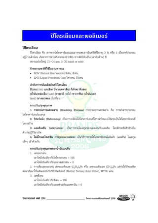 วิทยาศาสตร เคมี (26) ____________________________ โครงการแบรนดซัมเมอรแคมป 2008 2008
ปโตรเลียมและพอลิเมอร
ปโตรเลียม
ปโตรเลียม คือ สารพวกไฮโดรคารบอนและอาจจะพบสารอินทรียที่มีธาตุ O N หรือ S เปนองคประกอบ
อยูบางเล็กนอย เกิดจากการตายทับถมของซากพืช-ซากสัตวนับเปนเวลานับลานๆ ป
สถานะสวนใหญ C1-C4 gas, ≥ C6 liquid or solid
กาซธรรมชาติที่ใชในยานพาหนะ
• NGV (Natural Gas Vehicle) มีเทน, อีเทน
• LPG (Liquid Petroleum Gas) โพรเพน, บิวเทน
ลําดับการกลั่นผลิตภัณฑปโตรเลียม
มี(เทน) [รถ] เบน(ซิล) นั่ง(แนพทาลีน) ก็(กาด) ดี(เซล)
(น้ํามัน)หลอ(ลื่น) [และ] (จาระ)บี [จะได] พา(ราฟน) (น้ํามัน)เตา
[และ] (ยางมะ)ตอย [ไปเที่ยว]
การปรับปรุงคุณภาพ
1. กระบวนการแตกสลาย (Cracking Process) กระบวนการแตกสลาย คือ การนําสารประกอบ
ไฮโดรคารบอนโมเลกุล
2. รีฟอรมมิง (Reforming) เปนการเปลี่ยนไฮโดรคารบอนที่โครงสรางแบบโซตรงเปนไฮโดรคารบอนที่
โครงสราง
3. แอลคิเลชัน (Alkylation) เปนการรวมโมเลกุลของแอลเคนกับแอลคีน โดยมีกรดซัลฟวริกเปน
ตัวเรงปฏิกิริยาเกิด
4. โอลิโกเมอไรเซซัน (Oilgomerization) เปนวิธีการรวมไฮโดรคารบอนไมอิ่มตัว (แอลคีน) โมเลกุล
เล็กๆ เขาดวยกัน
การปรับปรุงคุณภาพของน้ํามันเบนซิน
1. เลขออกเทน
เผาไหมเชนเดียวกับไอโซออกเทน = 100
เผาไหมเชนเดียวกับนอมาลเฮปเทน = 0
2. การเพิ่มเลขออกเทน เตตระเอทิลเลด (C2H5)4Pb หรือ เตตระเมทิลเลด (CH3)4Pb แตกอใหเกิดมลพิษ
ตอมาหันมาใชเมทิลเทอรเชียรีบิวทิลอีเทอร (Methyl Tertiary Butyl Ether), MTBE แทน
3. เลขซีเทน
เผาไหมเชนเดียวกับซีเทน = 100
เผาไหมเชนเดียวกับแอลฟาเมทิลแนพทาลีน = 0
 