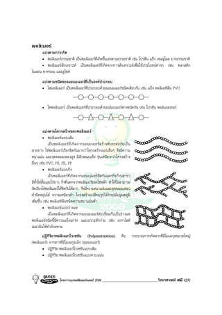 โครงการแบรนดซัมเมอรแคมป 2008 _____________________________วิทยาศาสตร เคมี (27)2008
พอลิเมอร
แบงตามการเกิด
• พอลิเมอรธรรมชาติ เปนพอลิเมอรที่เกิดขึ้นเองตามธรรมชาติ เชน โปรตีน แปง เซลลูโลส ยางธรรมชาติ
• พอลิเมอรสังเคราะห เปนพอลิเมอรที่เกิดจากการสังเคราะหเพื่อใชประโยชนตางๆ เชน พลาสติก
ไนลอน ดาครอน และลูไซต
แบงตามชนิดของมอนอเมอรที่เปนองคประกอบ
• โฮมอลิเมอร เปนพอลิเมอรที่ประกอบดวยมอนอเมอรชนิดเดียวกัน เชน แปง พอลิเอทิลีน PVC
• โคพอลิเมอร เปนพอลิเมอรที่ประกอบดวยมอนอเมอรตางชนิดกัน เชน โปรตีน พอลิเอสเทอร
แบงตามโครงสรางของพอลิเมอร
• พอลิเมอรแบบเสน
เปนพอลิเมอรที่เกิดจากมอนอเมอรสรางพันธะตอกันเปน
สายยาว โซพอลิเมอรเรียงชิดกันมากวาโครงสรางแบบอื่นๆ จึงมีความ
หนาแนน และจุดหลอมเหลวสูง มีลักษณะแข็ง ขุนเหนียวกวาโครงสราง
อื่นๆ เชน PVC, PS, PE, PP
• พอลิเมอรแบบกิ่ง
เปนพอลิเมอรที่เกิดจากมอนอเมอรยึดกันแตกกิ่งกานสาขา
มีทั้งโซสั้นและโซยาว กิ่งที่แตกจากพอลิเมอรของโซหลัก ทําใหไมสามารถ
จัดเรียงโซพอลิเมอรใหชิดกันไดมาก จึงมีความหนาแนนและจุดหลอมเหลว
ต่ํายืดหยุนได ความเหนียวต่ํา โครงสรางเปลี่ยนรูปไดงายเมื่ออุณหภูมิ
เพิ่มขึ้น เชน พอลิเอทิลีนชนิดความหนาแนนต่ํา
• พอลิเมอรแบบรางแห
เปนพอลิเมอรที่เกิดจากมอนอเมอรตอเชื่อมกันเปนรางแห
พอลิเมอรชนิดนี้มีความแข็งแกรง และเปราะหักงาย เชน เบกาไลต
เมลามีนใชทําถวยชาม
ปฏิกิริยาพอลิเมอรไรเซชัน (Polymerization) คือ กระบวนการเกิดสารที่มีโมเลกุลขนาดใหญ
(พอลิเมอร) จากสารที่มีโมเลกุลเล็ก (มอนอเมอร)
• ปฏิกิริยาพอลิเมอรไรเซชันแบบเติม
• ปฏิกิริยาพอลิเมอรไรเซชันแบบควบแนน
 