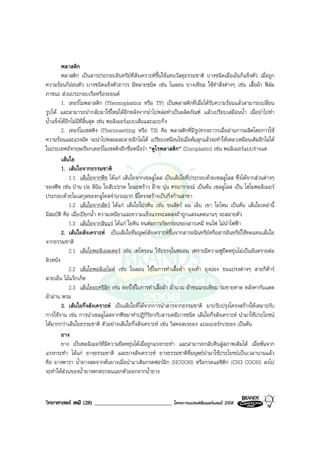 วิทยาศาสตร เคมี (28) ____________________________ โครงการแบรนดซัมเมอรแคมป 2008 2008
พลาสติก
พลาสติก เปนสารประกอบอินทรียที่สังเคราะหขึ้นใชแทนวัสดุธรรมชาติ บางชนิดเมื่อเย็นก็แข็งตัว เมื่อถูก
ความรอนก็ออนตัว บางชนิดแข็งตัวถาวร มีหลายชนิด เชน ไนลอน ยางเทียม ใชทําสิ่งตางๆ เชน เสื้อผา ฟลม
ภาชนะ สวนประกอบเรือหรือรถยนต
1. เทอรโมพลาสติก (Thermoplastics หรือ TP) เปนพลาสติกที่เมื่อไดรับความรอนแลวสามารถเปลี่ยน
รูปได และสามารถนํากลับมาใชใหมไดอีกหลังจากนําไปหลอทําเปนผลิตภัณฑ แลวเปรียบเสมือนน้ํา เมื่อนําไปทํา
น้ําแข็งไดอีกไมมีที่สิ้นสุด เชน พอลิเมอรแบบเสนและแบบกิ่ง
2. เทอรโมเซตติง (Thermosetting หรือ TS) คือ พลาสติกที่มีรูปทรงถาวรเมื่อผานการผลิตโดยการใช
ความรอนและแรงอัด จะนําไปหลอมละลายอีกไมได เปรียบเหมือนไขเมื่อตมสุกแลวจะทําใหเหลวเหมือนเดิมอีกไมได
ในประเทศอังกฤษเรียกเทอรโมเซตติงอีกชื่อหนึ่งวา “ดูโรพลาสติก” (Duroplastic) เชน พอลิเมอรแบบรางแห
เสนใย
1. เสนใยจากธรรมชาติ
1.1 เสนใยจากพืช ไดแก เสนใยจากเซลลูโลส เปนเสนใยที่ประกอบดวยเซลลูโลส ซึ่งไดจากสวนตางๆ
ของพืช เชน ปาน ปอ ลินิน ใยสับปะรด ใยมะพราว ฝาย นุน ศรนารายณ เปนตน เซลลูโลส เปน โฮโมพอลิเมอร
ประกอบดวยโมเลกุลของกลูโคสจํานวนมาก มีโครงสรางเปนกิ่งกานสาขา
1.2 เสนใยจากสัตว ไดแก เสนใยโปรตีน เชน ขนสัตว ผม เล็บ เขา ใยไหม เปนตน เสนใยเหลานี้
มีสมบัติ คือ เมื่อเปยกน้ํา ความเหนียวและความแข็งแรงจะลดลงถาถูกแสงแดดนานๆ จะสลายตัว
1.3 เสนใยจากสินแร ไดแก ใยหิน ทนตอการกัดกรอนของสารเคมี ทนไฟ ไมนําไฟฟา
2. เสนใยสังเคราะห เปนเสนใยที่มนุษยสังเคราะหขึ้นจากสารอนินทรียหรือสารอินทรียใชทดแทนเสนใย
จากธรรมชาติ
2.1 เสนใยพอลิเอสเตอร เชน เทโทรอน ใชบรรจุในหมอน เพราะมีความฟูยืดหยุนไมเปนอันตรายตอ
ผิวหนัง
2.2 เสนใยพอลิเอไมด เชน ไนลอน ใชในการทําเสื้อผา ถุงเทา ถุงนอง ขนแปรงตางๆ สายกีตาร
สายเอ็น ไมแร็กเก็ต
2.3 เสนใยอะคริลิก เชน ออรใชในการทําเสื้อผา ผานวม ผาขนแกะเทียม รมชายหาด หลังคากันแดด
ผามาน พรม
3. เสนใยกึ่งสังเคราะห เปนเสนใยที่ไดจากการนําสารจากธรรมชาติ มาปรับปรุงโครงสรางใหเหมาะกับ
การใชงาน เชน การนําเซลลูโลสจากพืชมาทําปฏิกิริยากับสารเคมีบางชนิด เสนใยกึ่งสังเคราะห นํามาใชประโยชน
ไดมากกวาเสนใยธรรมชาติ ตัวอยางเสนใยกึ่งสังเคราะห เชน วิสคอสเรยอง แบมเบอรกเรยอง เปนตน
ยาง
ยาง เปนพอลิเมอรที่มีความยืดหยุนไดเมื่อถูกแรงกระทํา และสามารถกลับคืนสูสภาพเดิมได เมื่อพนจาก
แรงกระทํา ไดแก ยางธรรมชาติ และยางสังเคราะห ยางธรรมชาติที่มนุษยนํามาใชประโยชนเปนเวลานานแลว
คือ ยางพารา น้ํายางสดจากตนยางเมื่อนํามาเติมกรดฟอรมิก (HCOOH) หรือกรดแอซิติก (CH3 COOH) ลงไป
จะทําใหสวนของน้ํายางตกตะกอนแยกตัวออกจากน้ํายาง
 