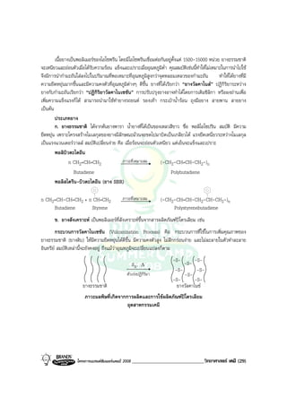 โครงการแบรนดซัมเมอรแคมป 2008 _____________________________วิทยาศาสตร เคมี (29)2008
เนื้อยางเปนพอลิเมอรของไอโซพรีน โดยมีไอโซพรีนเชื่อมตอกันอยูตั้งแต 1500-15000 หนวย ยางธรรมชาติ
จะเหนียวและออนตัวเมื่อไดรับความรอน แข็งและเปราะเมื่ออุณหภูมิต่ํา คุณสมบัติเชนนี้ทําใหไมเหมาะในการนําไปใช
จึงมีการนํากํามะถันใสลงไปในปริมาณที่พอเหมาะที่อุณหภูมิสูงกวาจุดหลอมเหลวของกํามะถัน ทําใหไดยางที่มี
ความยืดหยุนมากขึ้นและมีความคงตัวที่อุณหภูมิตางๆ ดีขึ้น ยางที่ไดเรียกวา “ยางวัลคาไนส” ปฏิกิริยาระหวาง
ยางกับกํามะถันเรียกวา “ปฏิกิริยาวัลคาไนเซชัน” การปรับปรุงยางอาจทําไดโดยการเติมซิลิกา หรือผงถานเพื่อ
เพิ่มความแข็งแรงก็ได สามารถนํามาใชทํายางรถยนต รองเทา กระเปาน้ํารอน ถุงมือยาง สายพาน สายยาง
เปนตน
ประเภทยาง
ก. ยางธรรมชาติ ไดจากตนยางพารา น้ํายางที่ไดเปนของเหลวสีขาว ชื่อ พอลิไอโซปริน สมบัติ มีความ
ยืดหยุน เพราะโครงสรางโมเลกุลของยางมีลักษณะมวนงอขดไปมาบิดเปนเกลียวได แรงยึดเหนี่ยวระหวางโมเลกุล
เปนแรงแวนเดอรวาลส สมบัติเปลี่ยนงาย คือ เมื่อรอนจะออนตัวเหนียว แตเย็นจะแข็งและเปราะ
พอลิบิวตะไดอีน
n CH2=CH=CH2 ภาวะที่เหมาะสม (-CH2-CH=CH-CH2-)n
Butadiene Polybutadiene
พอลิสไตรีน-บิวตะไดอีน (ยาง SBR)
n CH2=CH-CH=CH2 + n CH=CH2 ภาวะที่เหมาะสม (-CH2-CH=CH-CH2-CH-CH2-)n
Butadiene Styrene Polystyrenebutadiene
ข. ยางสังเคราะห เปนพอลิเมอรที่สังเคราะหขึ้นจากสารผลิตภัณฑปโตรเลียม เชน
กระบวนการวัลคาไนเซชัน (Vulcanization Process) คือ กระบวนการที่ใชในการเพิ่มคุณภาพของ
ยางธรรมชาติ (ยางดิบ) ใหมีความยืดหยุนไดดีขึ้น มีความคงตัวสูง ไมสึกกรอนงาย และไมละลายในตัวทําละลาย
อินทรีย สมบัติเหลานี้จะยังคงอยู ถึงแมวาอุณหภูมิจะเปลี่ยนแปลงก็ตาม
ตัวเรงปฏิกิริยา
-S- -S- -S-
-S-
-S--S-
-S-
-S-
∆,S8
ยางธรรมชาติ ยางวัลคาไนซ
ภาวะมลพิษที่เกิดจากการผลิตและการใชผลิตภัณฑปโตรเลียม
อุตสาหกรรมเคมี
 