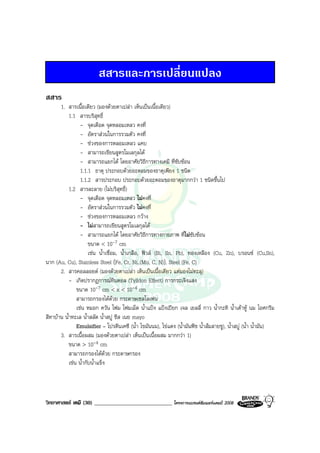วิทยาศาสตร เคมี (30) ____________________________ โครงการแบรนดซัมเมอรแคมป 2008 2008
สสารและการเปลี่ยนแปลง
สสาร
1. สารเนื้อเดียว (มองดวยตาเปลา เห็นเปนเนื้อเดียว)
1.1 สารบริสุทธิ์
- จุดเดือด จุดหลอมเหลว คงที่
- อัตราสวนในการรวมตัว คงที่
- ชวงของการหลอมเหลว แคบ
- สามารถเขียนสูตรโมเลกุลได
- สามารถแยกได โดยอาศัยวิธีการทางเคมี ที่ซับซอน
1.1.1 ธาตุ ประกอบดวยอะตอมของธาตุเพียง 1 ชนิด
1.1.2 สารประกอบ ประกอบดวยอะตอมของธาตุมากกวา 1 ชนิดขึ้นไป
1.2 สารละลาย (ไมบริสุทธิ์)
- จุดเดือด จุดหลอมเหลว ไมคงที่
- อัตราสวนในการรวมตัว ไมคงที่
- ชวงของการหลอมเหลว กวาง
- ไมสามารถเขียนสูตรโมเลกุลได
- สามารถแยกได โดยอาศัยวิธีการทางกายภาพ ที่ไมซับซอน
ขนาด < 10-7 cm
เชน น้ําเชื่อม, น้ําเกลือ, ฟวส (Bi, Sn, Pb), ทองเหลือง (Cu, Zn), บรอนซ (Cu,Sn),
นาก (Au, Cu), Stainless Steel (Fe, Cr, Ni..(Mo, C, N)), Steel (Fe, C)
2. สารคอลลอยด (มองดวยตาเปลา เห็นเปนเนื้อเดียว แตมองไมทะลุ)
- เกิดปรากฎการณทินดอล (Tylldon Effect) การกระเจิงแสง
ขนาด 10-7 cm < x < 10-4 cm
สามารถกรองไดดวย กระดาษเซลโลเฟน
เชน หมอก ควัน โฟม โฟมเม็ด น้ําแปง แปงเปยก เจล เยลลี่ กาว น้ํากะทิ น้ําเตาหู นม ไอศกรีม
สีทาบาน น้ําทะเล น้ําสลัด น้ําสบู ชีส เนย mayo
Emulsifier – โปรตีนเคซี (น้ํา ไขมันนม), ไขแดง (น้ํามันพืช น้ําสมสายชู), น้ําสบู (น้ํา น้ํามัน)
3. สารเนื้อผสม (มองดวยตาเปลา เห็นเปนเนื้อผสม มากกวา 1)
ขนาด > 10-4 cm
สามารถกรองไดดวย กระดาษกรอง
เชน น้ํากับน้ําแข็ง
 