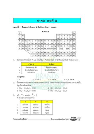 วิทยาศาสตร เคมี (34) ____________________________ โครงการแบรนดซัมเมอรแคมป 2008 2008
O-NET (ชุดที่ 1)
ตอนที่ 1 ขอสอบปรนัยแบบ 4 ตัวเลือก ขอละ 1 คะแนน
H
Li
Na
K
Rb
Cs
Fr
Be
Mg
Ca
Sr
Ba
Ra
Sc
Y
Lu
Lr
Ti
Zr
Hf
Rf
V
Nb
Ta
Db
Cr
Mo
W
Sg
Mn
Tc
Re
Bh
Fe
Ru
Os
Hs
Co
Rh
Ir
Mt
Ni
Pd
Pt
Uun
Cu
Ag
Au
Zn
Cd
Hg
B
Al
Ga
In
Tl
C
Si
Ge
Sn
Pb
N
P
As
Sb
Bi
O
S
Se
Te
Po
F
Cl
Br
I
At
Ne
Ar
Kr
Xe
Rn
He
Uuu Uub Uuq Uuh Uno
La Ce Pr Nd Pm Sm Eu Gd Tb Dy Ho Er Tm Yb
Ac Th Pa U Np Pu Am Cm Bk Cf Es Fm Md No
ตารางธาตุ
1. เมื่อทดลองแชขวดน้ํามัน A และ B ในตูเย็น 1 คืน พบวาน้ํามัน A แข็งตัว แตน้ํามัน B ยังเปนของเหลว
น้ํามัน A น้ํามัน B
ก. มีจุดหลอมเหลวต่ํา มีจุดหลอมเหลวสูง
ข. มีกรดไขมันอิ่มตัวมาก มีกรดไขมันไมอิ่มตัวมาก
ค. เหม็นหืนยาก เหม็นหืนงาย
ขอใดถูกตอง
1) ก. 2) ข. และ ค. 3) ก. และ ค. 4) ก., ข. และ ค.
2. น้ํามันพืชที่ใชทอดอาหารแลวเกิดกลิ่นเหม็นหืนมากที่สุด แสดงวากรดไขมันที่เปนองคประกอบในน้ํามันพืชนั้น
มีสูตรโครงสรางดังขอใด
1) CH3 - (C12H24) - CO2H 2) CH3 - (C14H26) - CO2H
3) CH3 - (C16H26) - CO2H 4) CH3 - (C18H34) - CO2H
3. แปง A มอลโทส B C
A, B และ C นาจะเปนสารใด
A B C
1) อะไมเลส มอลเทส ฟรักโทส
2) มอลเทส อะไมเลส ฟรักโทส
3) อะไมเลส มอลเทส กลูโคส
4) มอลเทส อะไมเลส กลูโคส
 