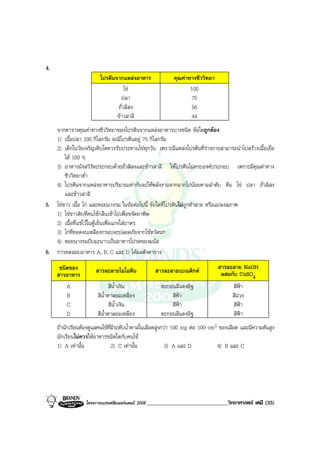 โครงการแบรนดซัมเมอรแคมป 2008 _____________________________วิทยาศาสตร เคมี (35)2008
4.
โปรตีนจากแหลงอาหาร คุณคาทางชีววิทยา
ไข 100
ปลา 75
ถั่วลิสง 56
ขาวสาลี 44
จากตารางคุณคาทางชีววิทยาของโปรตีนจากแหลงอาหารบางชนิด ขอใดถูกตอง
1) เนื้อปลา 100 กิโลกรัม จะมีโปรตีนอยู 75 กิโลกรัม
2) เด็กในวัยเจริญเติบโตควรรับประทานไขทุกวัน เพราะมีแหลงโปรตีนที่รางกายสามารถนําไปสรางเนื้อเยื่อ
ได 100 %
3) อาหารมังสวิรัตประกอบดวยถั่วลิสงและขาวสาลี ใหโปรตีนไมครบองคประกอบ เพราะมีคุณคาทาง
ชีววิทยาต่ํา
4) โปรตีนจากแหลงอาหารปริมาณเทากันจะใหพลังงานจากมากไปนอยตามลําดับ คือ ไข ปลา ถั่วลิสง
และขาวสาลี
5. ไขขาว เนื้อ ไก และหอยนางรม ในขอตอไปนี้ ขอใดที่โปรตีนไมถูกทําลาย หรือแปลงสภาพ
1) ไขขาวดิบที่คนไขกลืนเขาไปเพื่อขจัดยาพิษ
2) เนื้อที่แชไวในตูเย็นเพื่อแกงใสบาตร
3) ไกที่ทอดจนเหลืองกรอบจะปลอดภัยจากไขหวัดนก
4) หอยนางรมบีบมะนาวเปนอาหารโปรดของมนัส
6. การทดสอบอาหาร A, B, C และ D ไดผลดังตาราง
ชนิดของ
สารอาหาร
สารละลายไอโอดีน สารละลายเบเนดิกต สารละลาย NaOH
ผสมกับ CuSO4
A สีน้ําเงิน ตะกอนสีแดงอิฐ สีฟา
B สีน้ําตาลอมเหลือง สีฟา สีมวง
C สีน้ําเงิน สีฟา สีฟา
D สีน้ําตาลอมเหลือง ตะกอนสีแดงอิฐ สีฟา
ถานักเรียนตองดูแลคนไขที่มีระดับน้ําตาลในเลือดสูงกวา 100 mg ตอ 100 cm3 ของเลือด และมีความดันสูง
นักเรียนไมควรใหอาหารชนิดใดกับคนไข
1) A เทานั้น 2) C เทานั้น 3) A และ D 4) B และ C
 