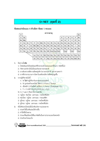 โครงการแบรนดซัมเมอรแคมป 2008 _____________________________วิทยาศาสตร เคมี (39)2008
O-NET (ชุดที่ 2)
ขอสอบปรนัยแบบ 4 ตัวเลือก ขอละ 1 คะแนน
H
Li
Na
K
Rb
Cs
Fr
Be
Mg
Ca
Sr
Ba
Ra
Sc
Y
Lu
Lr
Ti
Zr
Hf
Rf
V
Nb
Ta
Db
Cr
Mo
W
Sg
Mn
Tc
Re
Bh
Fe
Ru
Os
Hs
Co
Rh
Ir
Mt
Ni
Pd
Pt
Uun
Cu
Ag
Au
Zn
Cd
Hg
B
Al
Ga
In
Tl
C
Si
Ge
Sn
Pb
N
P
As
Sb
Bi
O
S
Se
Te
Po
F
Cl
Br
I
At
Ne
Ar
Kr
Xe
Rn
He
Uuu Uub Uuq Uuh Uno
La Ce Pr Nd Pm Sm Eu Gd Tb Dy Ho Er Tm Yb
Ac Th Pa U Np Pu Am Cm Bk Cf Es Fm Md No
ตารางธาตุ
1. ขอความใดผิด
1) โคพอลิเมอรเปนพอลิเมอรที่ประกอบดวยมอนอเมอรตั้งแต 2 ชนิดขึ้นไป
2) กัตตาเปอรชาเปนไอโซเมอรของยางธรรมชาติ
3) ยางสังเคราะหมีความยืดหยุนดีกวายางธรรมชาติ แตราคาแพงกวา
4) ยางที่ผานกระบวนการวัลคาไนเซชันจะมีความยืดหยุนสูงขึ้น
2. จากปฏิกิริยาตอไปนี้
ก. W ไมทําปฏิกิริยากับสารละลายเบเนดิกต
ข. W ถูกยอยดวยเอนไซม ไดสาร X จํานวน 2 โมเลกุล
ค. เมื่อหมัก X ดวยยีสต จะไดสาร Y จํานวน 2 โมเลกุลและ CO2
ง. Y + Z จะได CH3CH2COOC2H5 + H2O
W, X, Y และ Z คือสารใด ตามลําดับ
1) กลูโคส ฟรุกโตส เมทานอล กรดโพรพิโอนิก
2) ฟรุกโตส กลูโคส เอทานอล กรดแอซิติก
3) ซูโครส กลูโคส เมทานอล กรดโพรพิโอนิก
4) ซูโครส กลูโคส เอทานอล กรดโพรพิโอนิก
3. ขอใดคือประโยชนเมื่อโปรตีนเกิดการแปลงสภาพ
1) ชวยทําใหโปรตีนยอยไดงายขึ้น
2) ทําใหเชื้อโรคตาย
3) ชวยแกพิษเมื่อคนไขดื่มยาพิษซึ่งเปนสารประกอบของโลหะหนัก
4) ชวยรักษาโรคมะเร็ง
 