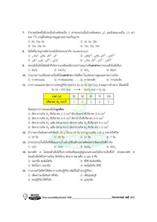 โครงการแบรนดซัมเมอรแคมป 2008 _____________________________วิทยาศาสตร เคมี (41)2008
7. ถาธาตุชนิดหนึ่งมีประจุในนิวเคลียสเปน 2 เทาของประจุในนิวเคลียสของ 6C และมีเลขมวลเปน 1.5 เทา
ของ 12C ธาตุนี้จะมีอนุภาคมูลฐานอยางละกี่อนุภาค
1) 6e, 12p, 6n 2) 2e, 2p, 18n
3) 12e, 12p, 6n 4) 12e, 12p, 18n
8. ขอใดที่ทุกอนุภาคมีจํานวนอิเล็กตรอนเทากัน (Isoelectronic)
1) 11Na+, 10Ne, 7N2-, 9F- 2) 12Mg2+, 10Ne, 8O2-, 13Al3+
3) 19K+, 18Ar, 16S2-, 20Ca+ 4) 11Na, 7N2-, 8O2-, 13Al3+
9. ของแข็งในขอใดมีผลึกที่เกิดจากแรงยึดเหนี่ยวระหวางอนุภาคที่แตกตางจากของแข็งในขออื่นๆ
1) NaCl 2) CaCO3 3) SiO2 4) MgO
10. กระบวนการเปลี่ยนสถานะในขอใดแตกตางจากขออื่นๆ ในแงของการดูดและคายความรอน
1) การควบแนน 2) การหลอมเหลว 3) การตกผลึก 4) การแชแข็ง
11. จากการทดลองหาอัตราการเกิดปฏิกิริยาระหวาง Zn (s) กับ HCl (aq) ตามสมการขางลาง ไดผลดังนี้
Zn (s) + HCl (aq) ZnCl2 (aq) + H2 (g)
เวลา (s) 20 30 50 70 100
ปริมาตร H2 (cm3) 1 2 3 4 5
ขอสรุปจากการทดลองขอใดถูกตอง
1) อัตราการเกิด H2 ที่ปริมาตร 2-3 cm3 มีคานอยกวาที่ปริมาตร 3-4 cm3
2) อัตราการเกิด H2 ที่ปริมาตร 4-5 cm3 มีคาเทากับที่ปริมาตร 3-4 cm3
3) อัตราการเกิด H2 เฉลี่ย มีคามากกวา อัตราการเกิด H2 ที่ปริมาตร 4-5 cm3
4) อัตราการเกิด H2 เฉลี่ย มีคามากกวา อัตราการเกิด H2 ที่ปริมาตร 1-2 cm3
12. ถาวางสารกัมมันตภาพรังสีหนึ่ง 20 g ไวนาน 28 วัน ปรากฏวาเหลือ 1.25 g จงหาครึ่งชีวิต
1) 28 วัน 2) 20 วัน 3) 12 วัน 4) 7 วัน
13. สารประกอบในขอใดที่เมื่อละลายน้ําแลวเปลี่ยนสีกระดาษลิตมัสจากสีแดงเปนสีน้ําเงิน
1) LiCl 2) CaO 3) BeCl2 4) NCl3
14. พลาสติก A ไมออนตัวเมื่อไดรับความรอนที่อุณหภูมิสูงจะแตกและไหมกลายเปนขี้เถา สวนพลาสติก B
ออนตัวเมื่อไดรับความรอน ติดไฟงาย ดับยาก พลาสติก A และ B คือ
1) เมลามีน พอลิสไตรีน 2) พีวีซี พอลิเอทิลีน
3) ฟอรไมกา เมลามีน 4) พอลิสไตรีน พีวีซี
15. การกระทําใดที่ทําใหอัตราการเกิดปฏิกิริยาเพิ่มขึ้นได ทุกปฏิกิริยา
1) เพิ่มความเขมขนสารตั้งตน 2) เพิ่มอุณหภูมิ
3) คนปฏิกิริยาใหทั่วถึง 4) ถูกทุกขอ
 