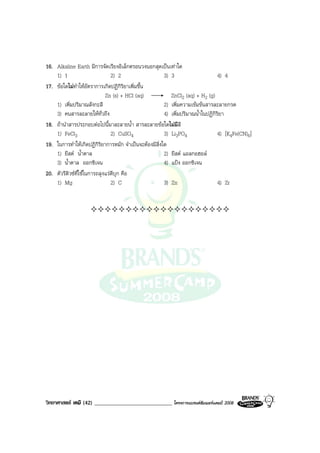 วิทยาศาสตร เคมี (42) ____________________________ โครงการแบรนดซัมเมอรแคมป 2008 2008
16. Alkaline Earth มีการจัดเรียงอิเล็กตรอนวงนอกสุดเปนเทาใด
1) 1 2) 2 3) 3 4) 4
17. ขอใดไมทําใหอัตราการเกิดปฏิกิริยาเพิ่มขึ้น
Zn (s) + HCl (aq) ZnCl2 (aq) + H2 (g)
1) เพิ่มปริมาณสังกะสี 2) เพิ่มความเขมขนสารละลายกรด
3) คนสารละลายใหทั่วถึง 4) เพิ่มปริมาณน้ําในปฏิกิริยา
18. ถานําสารประกอบตอไปนี้มาละลายน้ํา สารละลายขอใดไมมีสี
1) FeCl3 2) CuSO4 3) Li3PO4 4) [K4Fe(CN)6]
19. ในการทําใหเกิดปฏิกิริยาการหมัก จําเปนจะตองมีสิ่งใด
1) ยีสต น้ําตาล 2) ยีสต แอลกอฮอล
3) น้ําตาล ออกซิเจน 4) แปง ออกซิเจน
20. ตัวรีดิวซที่ใชในการถลุงแรดีบุก คือ
1) Mg 2) C 3) Zn 4) Zr
 