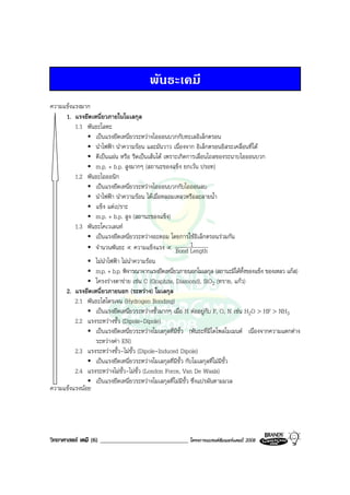 วิทยาศาสตร เคมี (6) _____________________________ โครงการแบรนดซัมเมอรแคมป 2008 2008
พันธะเคมี
1. แรงยึดเหนี่ยวภายในโมเลกุล
1.1 พันธะโลหะ
เปนแรงยึดเหนี่ยวระหวางไอออนบวกกับทะเลอิเล็กตรอน
นําไฟฟา นําความรอน และมันวาว เนื่องจาก อิเล็กตรอนอิสระเคลื่อนที่ได
ตีเปนแผน หรือ รีดเปนเสนได เพราะเกิดการเลื่อนไถลของระนาบไอออนบวก
m.p. + b.p. สูงมากๆ (สถานะของแข็ง ยกเวน ปรอท)
1.2 พันธะไอออนิก
เปนแรงยึดเหนี่ยวระหวางไอออนบวกกับไอออนลบ
นําไฟฟา นําความรอน ไดเมื่อหลอมเหลวหรือละลายน้ํา
แข็ง แตเปราะ
m.p. + b.p. สูง (สถานะของแข็ง)
1.3 พันธะโคเวเลนท
เปนแรงยึดเหนี่ยวระหวางอะตอม โดยการใชอิเล็กตรอนรวมกัน
จํานวนพันธะ ∝ ความแข็งแรง ∝ LengthBond
1
ไมนําไฟฟา ไมนําความรอน
m.p. + b.p. พิจารณาจากแรงยึดเหนี่ยวภายนอกโมเลกุล (สถานะมีไดทั้งของแข็ง ของเหลว แกส)
โครงรางตาขาย เชน C (Graphite, Diamond), SiO2 (ทราย, แกว)
2. แรงยึดเหนี่ยวภายนอก (ระหวาง) โมเลกุล
2.1 พันธะไฮโดรเจน (Hydrogen Bonding)
เปนแรงยึดเหนี่ยวระหวางขั้วมากๆ เมื่อ H ตออยูกับ F, O, N เชน H2O > HF > NH3
2.2 แรงระหวางขั้ว (Dipole-Dipole)
เปนแรงยึดเหนี่ยวระหวางโมเลกุลที่มีขั้ว (พันธะที่มีไดโพลโมเมนต เนื่องจากความแตกตาง
ระหวางคา EN)
2.3 แรงระหวางขั้ว-ไมขั้ว (Dipole-Induced Dipole)
เปนแรงยึดเหนี่ยวระหวางโมเลกุลที่มีขั้ว กับโมเลกุลที่ไมมีขั้ว
2.4 แรงระหวางไมขั้ว-ไมขั้ว (London Force, Van De Waals)
เปนแรงยึดเหนี่ยวระหวางโมเลกุลที่ไมมีขั้ว ซึ่งแปรผันตามมวล
ความแข็งแรงมาก
ความแข็งแรงนอย
 