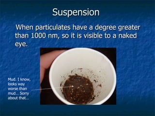Suspension   When particulates have a degree greater than 1000 nm, so it is visible to a naked eye.   Mud. I know, looks way worse than mud… Sorry about that… 