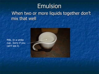 Emulsion   When two or more liquids together don’t mix that well Milk. In a white cup…Sorry if you can’t see it. 