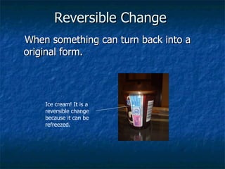 Reversible Change   When something can turn back into a original form. Ice cream! It is a reversible change because it can be refreezed. 