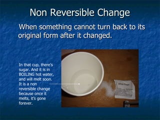 Non Reversible Change   When something cannot turn back to its original form after it changed.   In that cup, there’s sugar. And it is in BOILING hot water, and will melt soon. It is a non reversible change because once it melts, it’s gone forever. 