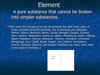 Element   A pure substance that cannot be broken into simpler substances.  (There were first thought to be only 18 elements, but after many years of study, scientists found 36 elements. The 36 elements are: Hydrogen, Helium, Lithium, Beryllium, Boron, Carbon, Nitrogen, Oxygen, Fluorine, Neon, Sodium, Magnesium, Aluminum, Silicon, Phosphorus, Sulfur, Chlorine, Argon, Potassium, Calcium, Scandium, Titanium, Vanadium, Chromium, Manganese, Iron, Cobalt, Nickel, Copper, Zinc, Gallium, Germanium, Arsenic, Selenium, Bromine, and Krypton, but there are many, many more in the world of chemistry.) 
