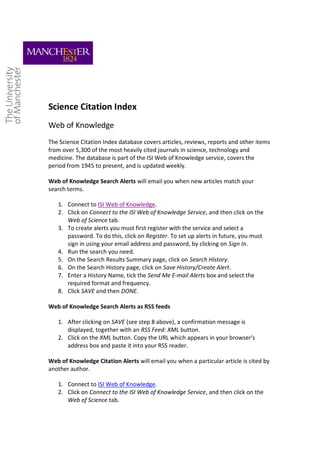 Science Citation Index
Web of Knowledge
The Science Citation Index database covers articles, reviews, reports and other items
from over 5,300 of the most heavily cited journals in science, technology and
medicine. The database is part of the ISI Web of Knowledge service, covers the
period from 1945 to present, and is updated weekly.

Web of Knowledge Search Alerts will email you when new articles match your
search terms.

   1. Connect to ISI Web of Knowledge.
   2. Click on Connect to the ISI Web of Knowledge Service, and then click on the
      Web of Science tab.
   3. To create alerts you must first register with the service and select a
      password. To do this, click on Register. To set up alerts in future, you must
      sign in using your email address and password, by clicking on Sign In.
   4. Run the search you need.
   5. On the Search Results Summary page, click on Search History.
   6. On the Search History page, click on Save History/Create Alert.
   7. Enter a History Name, tick the Send Me E-mail Alerts box and select the
      required format and frequency.
   8. Click SAVE and then DONE.

Web of Knowledge Search Alerts as RSS feeds

   1. After clicking on SAVE (see step 8 above), a confirmation message is
      displayed, together with an RSS Feed: XML button.
   2. Click on the XML button. Copy the URL which appears in your browser's
      address box and paste it into your RSS reader.

Web of Knowledge Citation Alerts will email you when a particular article is cited by
another author.

   1. Connect to ISI Web of Knowledge.
   2. Click on Connect to the ISI Web of Knowledge Service, and then click on the
      Web of Science tab.
 