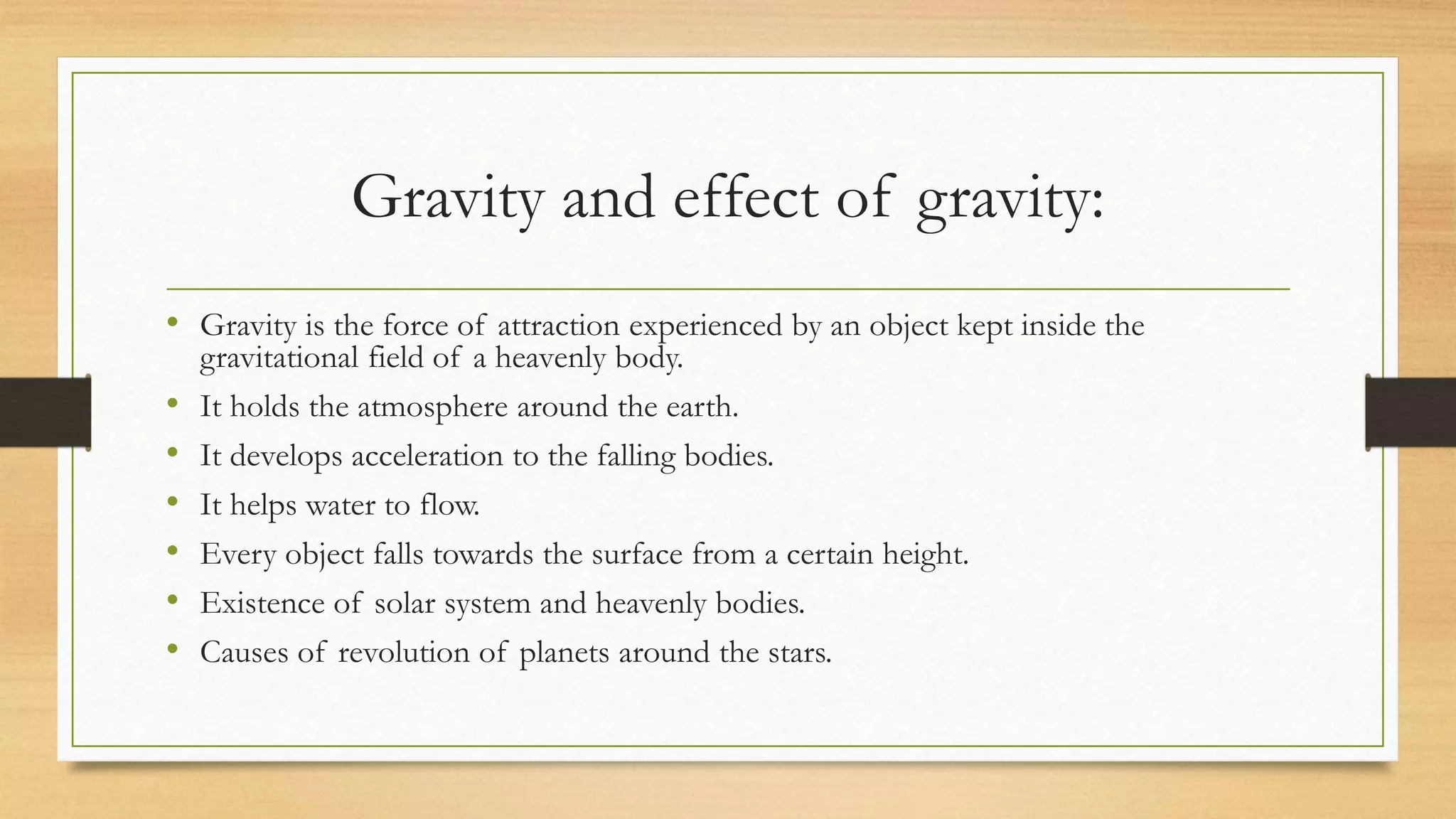 Gravity and effect of gravity:
• Gravity is the force of attraction experienced by an object kept inside the
gravitational field of a heavenly body.
• It holds the atmosphere around the earth.
• It develops acceleration to the falling bodies.
• It helps water to flow.
• Every object falls towards the surface from a certain height.
• Existence of solar system and heavenly bodies.
• Causes of revolution of planets around the stars.
 
