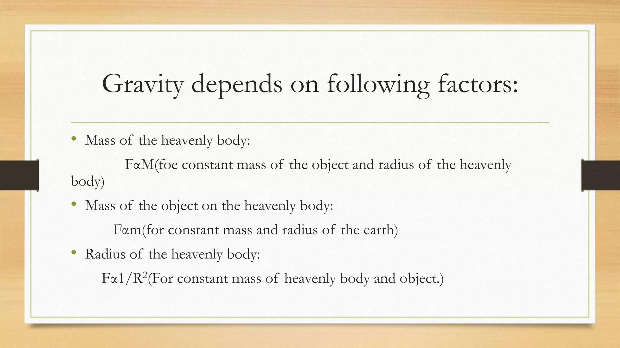 Gravity depends on following factors:
• Mass of the heavenly body:
FαM(foe constant mass of the object and radius of the heavenly
body)
• Mass of the object on the heavenly body:
Fαm(for constant mass and radius of the earth)
• Radius of the heavenly body:
Fα1/R2(For constant mass of heavenly body and object.)
 