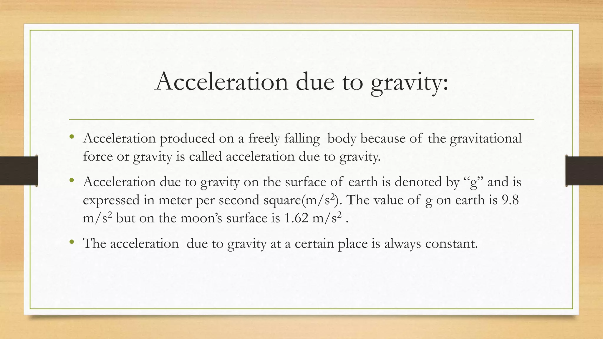 Acceleration due to gravity:
• Acceleration produced on a freely falling body because of the gravitational
force or gravity is called acceleration due to gravity.
• Acceleration due to gravity on the surface of earth is denoted by “g” and is
expressed in meter per second square(m/s2). The value of g on earth is 9.8
m/s2 but on the moon’s surface is 1.62 m/s2 .
• The acceleration due to gravity at a certain place is always constant.
 