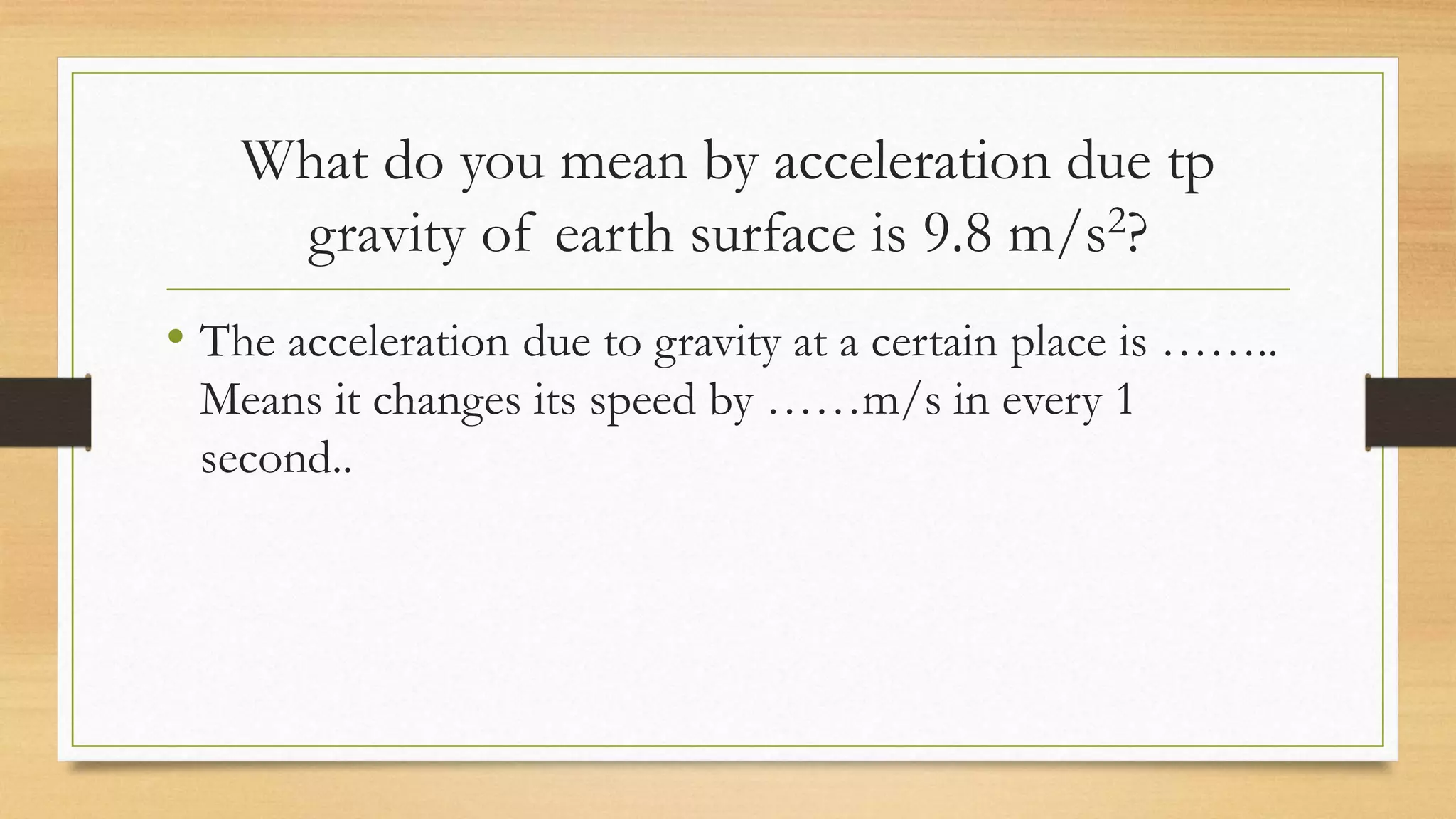 What do you mean by acceleration due tp
gravity of earth surface is 9.8 m/s2?
• The acceleration due to gravity at a certain place is ……..
Means it changes its speed by ……m/s in every 1
second..
 
