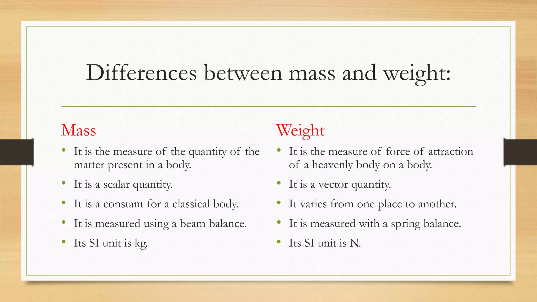Differences between mass and weight:
Mass
• It is the measure of the quantity of the
matter present in a body.
• It is a scalar quantity.
• It is a constant for a classical body.
• It is measured using a beam balance.
• Its SI unit is kg.
Weight
• It is the measure of force of attraction
of a heavenly body on a body.
• It is a vector quantity.
• It varies from one place to another.
• It is measured with a spring balance.
• Its SI unit is N.
 