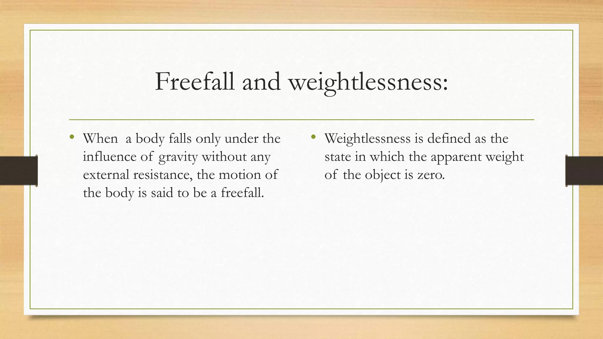Freefall and weightlessness:
• When a body falls only under the
influence of gravity without any
external resistance, the motion of
the body is said to be a freefall.
• Weightlessness is defined as the
state in which the apparent weight
of the object is zero.
 