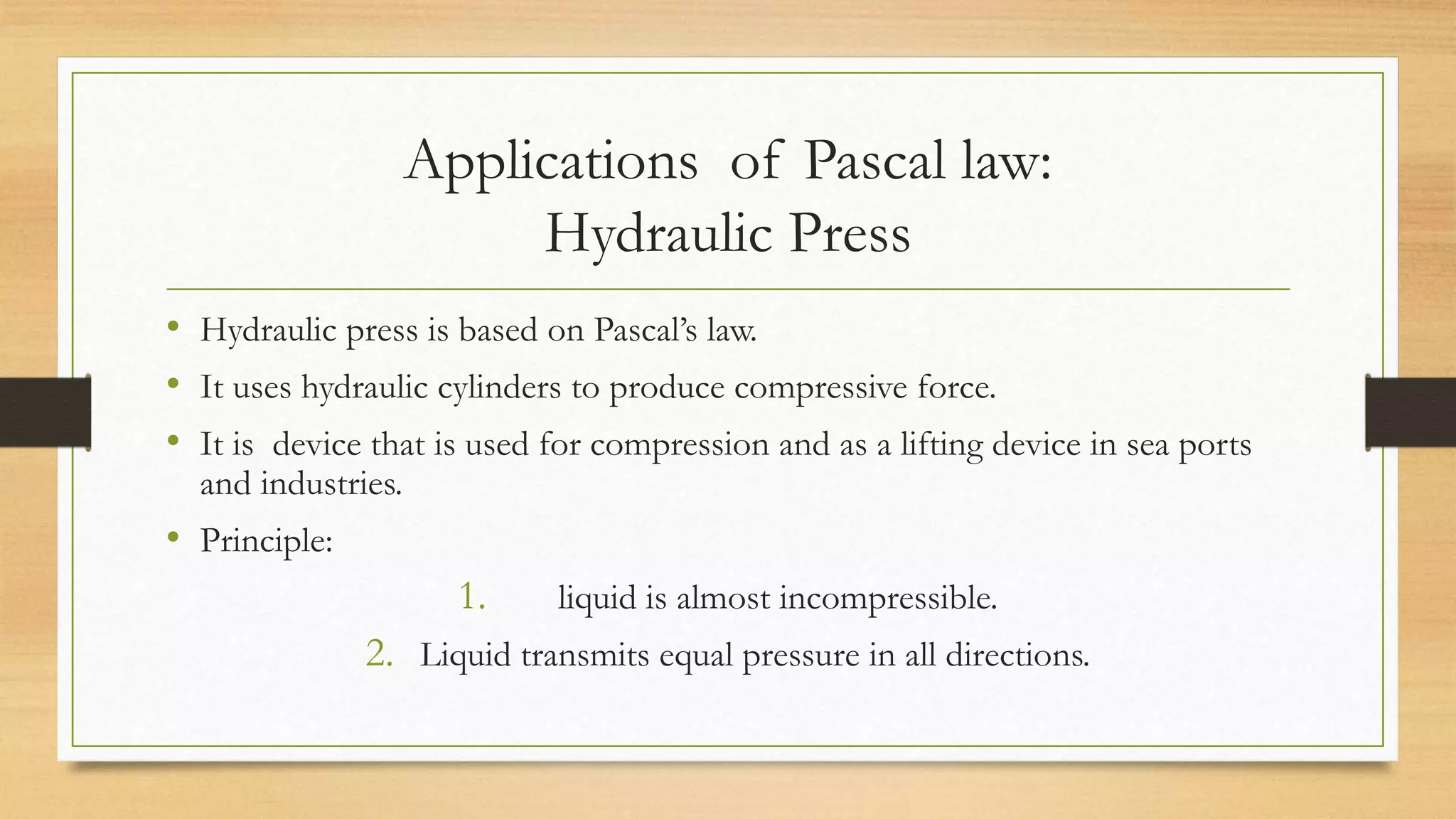 Applications of Pascal law:
Hydraulic Press
• Hydraulic press is based on Pascal’s law.
• It uses hydraulic cylinders to produce compressive force.
• It is device that is used for compression and as a lifting device in sea ports
and industries.
• Principle:
1. liquid is almost incompressible.
2. Liquid transmits equal pressure in all directions.
 