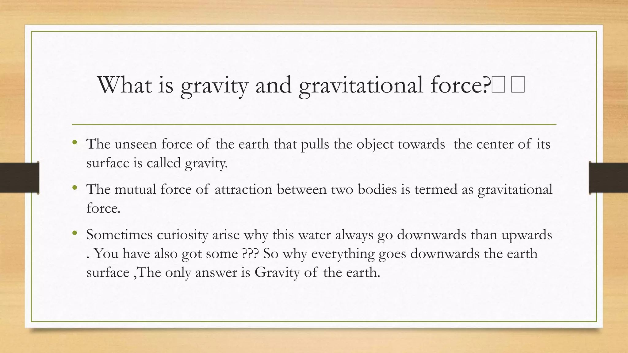What is gravity and gravitational force?🤔🤔
• The unseen force of the earth that pulls the object towards the center of its
surface is called gravity.
• The mutual force of attraction between two bodies is termed as gravitational
force.
• Sometimes curiosity arise why this water always go downwards than upwards
. You have also got some ??? So why everything goes downwards the earth
surface ,The only answer is Gravity of the earth.
 