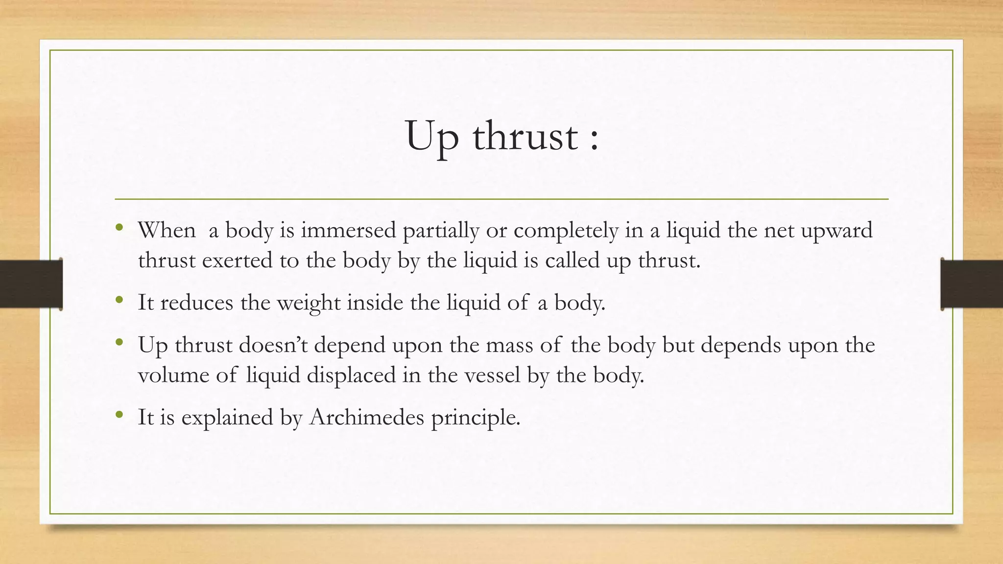 Up thrust :
• When a body is immersed partially or completely in a liquid the net upward
thrust exerted to the body by the liquid is called up thrust.
• It reduces the weight inside the liquid of a body.
• Up thrust doesn’t depend upon the mass of the body but depends upon the
volume of liquid displaced in the vessel by the body.
• It is explained by Archimedes principle.
 